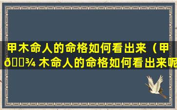 甲木命人的命格如何看出来（甲 🌾 木命人的命格如何看出来呢）